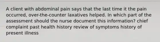 A client with abdominal pain says that the last time it the pain occurred, over-the-counter laxatives helped. In which part of the assessment should the nurse document this information? chief complaint past health history review of symptoms history of present illness