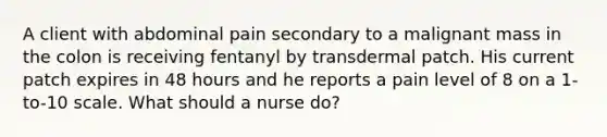 A client with abdominal pain secondary to a malignant mass in the colon is receiving fentanyl by transdermal patch. His current patch expires in 48 hours and he reports a pain level of 8 on a 1-to-10 scale. What should a nurse do?