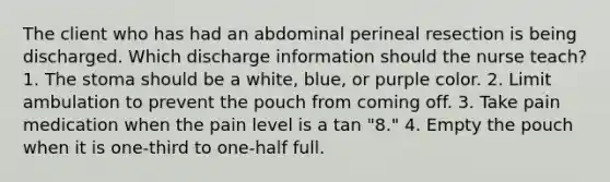 The client who has had an abdominal perineal resection is being discharged. Which discharge information should the nurse teach? 1. The stoma should be a white, blue, or purple color. 2. Limit ambulation to prevent the pouch from coming off. 3. Take pain medication when the pain level is a tan "8." 4. Empty the pouch when it is one-third to one-half full.