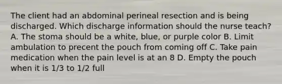 The client had an abdominal perineal resection and is being discharged. Which discharge information should the nurse teach? A. The stoma should be a white, blue, or purple color B. Limit ambulation to precent the pouch from coming off C. Take pain medication when the pain level is at an 8 D. Empty the pouch when it is 1/3 to 1/2 full