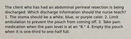 The client who has had an abdominal perineal resection is being discharged. Which discharge information should the nurse teach? 1. The stoma should be a white, blue, or purple color. 2. Limit ambulation to prevent the pouch from coming off. 3. Take pain medication when the pain level is at an "8." 4. Empty the pouch when it is one-third to one-half full.