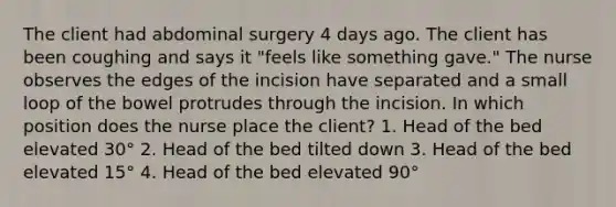 The client had abdominal surgery 4 days ago. The client has been coughing and says it "feels like something gave." The nurse observes the edges of the incision have separated and a small loop of the bowel protrudes through the incision. In which position does the nurse place the client? 1. Head of the bed elevated 30° 2. Head of the bed tilted down 3. Head of the bed elevated 15° 4. Head of the bed elevated 90°