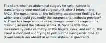 The client who had abdominal surgery for colon cancer is transferred to your medical-surgical unit after 4 hours in the PACU. The nurse notes all the following assessment findings. For which one should you notify the surgeon or anesthesia provider? A. There is a large amount of serosanguineous drainage on the dressing around the ostomy stoma. B. Spo2 is 80% when measured by pulse oximetry on the fingers, nose, and ear. C. The client is confused and trying to pull out the nasogastric tube. D. Bowel sounds are absent in all four abdominal quadrants.