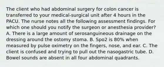 The client who had abdominal surgery for colon cancer is transferred to your medical-surgical unit after 4 hours in the PACU. The nurse notes all the following assessment findings. For which one should you notify the surgeon or anesthesia provider? A. There is a large amount of serosanguineous drainage on the dressing around the ostomy stoma. B. Spo2 is 80% when measured by pulse oximetry on the fingers, nose, and ear. C. The client is confused and trying to pull out the nasogastric tube. D. Bowel sounds are absent in all four abdominal quadrants.