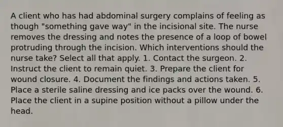 A client who has had abdominal surgery complains of feeling as though "something gave way" in the incisional site. The nurse removes the dressing and notes the presence of a loop of bowel protruding through the incision. Which interventions should the nurse take? Select all that apply. 1. Contact the surgeon. 2. Instruct the client to remain quiet. 3. Prepare the client for wound closure. 4. Document the findings and actions taken. 5. Place a sterile saline dressing and ice packs over the wound. 6. Place the client in a supine position without a pillow under the head.