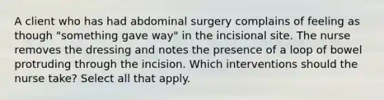 A client who has had abdominal surgery complains of feeling as though "something gave way" in the incisional site. The nurse removes the dressing and notes the presence of a loop of bowel protruding through the incision. Which interventions should the nurse take? Select all that apply.