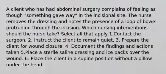 A client who has had abdominal surgery complains of feeling as though "something gave way" in the incisional site. The nurse removes the dressing and notes the presence of a loop of bowel protruding through the incision. Which nursing interventions should the nurse take? Select all that apply 1.Contact the surgeon. 2. Instruct the client to remain quiet. 3. Prepare the client for wound closure. 4. Document the findings and actions taken 5.Place a sterile saline dressing and ice packs over the wound. 6. Place the client in a supine position without a pillow under the head.