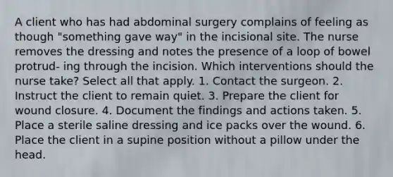 A client who has had abdominal surgery complains of feeling as though "something gave way" in the incisional site. The nurse removes the dressing and notes the presence of a loop of bowel protrud- ing through the incision. Which interventions should the nurse take? Select all that apply. 1. Contact the surgeon. 2. Instruct the client to remain quiet. 3. Prepare the client for wound closure. 4. Document the findings and actions taken. 5. Place a sterile saline dressing and ice packs over the wound. 6. Place the client in a supine position without a pillow under the head.