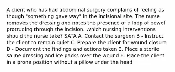 A client who has had abdominal surgery complains of feeling as though "something gave way" in the incisional site. The nurse removes the dressing and notes the presence of a loop of bowel protruding through the incision. Which nursing interventions should the nurse take? SATA A. Contact the surgeon B - Instruct the client to remain quiet C. Prepare the client for wound closure D - Document the findings and actions taken E. Place a sterile saline dressing and ice packs over the wound F- Place the client in a prone position without a pillow under the head