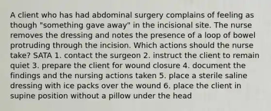 A client who has had abdominal surgery complains of feeling as though "something gave away" in the incisional site. The nurse removes the dressing and notes the presence of a loop of bowel protruding through the incision. Which actions should the nurse take? SATA 1. contact the surgeon 2. instruct the client to remain quiet 3. prepare the client for wound closure 4. document the findings and the nursing actions taken 5. place a sterile saline dressing with ice packs over the wound 6. place the client in supine position without a pillow under the head