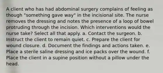 A client who has had abdominal surgery complains of feeling as though "something gave way" in the incisional site. The nurse removes the dressing and notes the presence of a loop of bowel protruding through the incision. Which interventions would the nurse take? Select all that apply. a. Contact the surgeon. b. Instruct the client to remain quiet. c. Prepare the client for wound closure. d. Document the findings and actions taken. e. Place a sterile saline dressing and ice packs over the wound. f. Place the client in a supine position without a pillow under the head.