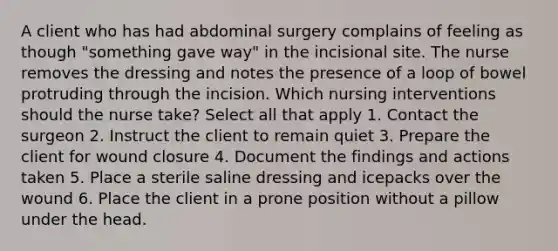 A client who has had abdominal surgery complains of feeling as though "something gave way" in the incisional site. The nurse removes the dressing and notes the presence of a loop of bowel protruding through the incision. Which nursing interventions should the nurse take? Select all that apply 1. Contact the surgeon 2. Instruct the client to remain quiet 3. Prepare the client for wound closure 4. Document the findings and actions taken 5. Place a sterile saline dressing and icepacks over the wound 6. Place the client in a prone position without a pillow under the head.