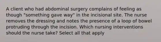 A client who had abdominal surgery complains of feeling as though "something gave way" in the incisional site. The nurse removes the dressing and notes the presence of a loop of bowel protruding through the incision. Which nursing interventions should the nurse take? Select all that apply