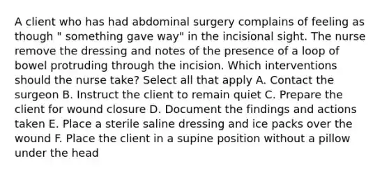 A client who has had abdominal surgery complains of feeling as though " something gave way" in the incisional sight. The nurse remove the dressing and notes of the presence of a loop of bowel protruding through the incision. Which interventions should the nurse take? Select all that apply A. Contact the surgeon B. Instruct the client to remain quiet C. Prepare the client for wound closure D. Document the findings and actions taken E. Place a sterile saline dressing and ice packs over the wound F. Place the client in a supine position without a pillow under the head