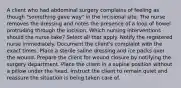 A client who had abdominal surgery complains of feeling as though "something gave way" in the incisional site. The nurse removes the dressing and notes the presence of a loop of bowel protruding through the incision. Which nursing interventions should the nurse take? Select all that apply. Notify the registered nurse immediately. Document the client's complaint with the exact times. Place a sterile saline dressing and ice packs over the wound. Prepare the client for wound closure by notifying the surgery department. Place the client in a supine position without a pillow under the head. Instruct the client to remain quiet and reassure the situation is being taken care of.