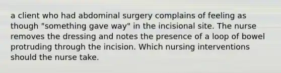 a client who had abdominal surgery complains of feeling as though "something gave way" in the incisional site. The nurse removes the dressing and notes the presence of a loop of bowel protruding through the incision. Which nursing interventions should the nurse take.