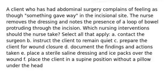 A client who has had abdominal surgery complains of feeling as though "something gave way" in the incisional site. The nurse removes the dressing and notes the presence of a loop of bowel protruding through the incision. Which nursing interventions should the nurse take? Select all that apply: a. contact the surgeon b. instruct the client to remain quiet c. prepare the client for wound closure d. document the findings and actions taken e. place a sterile saline dressing and ice packs over the wound f. place the client in a supine position without a pillow under the head