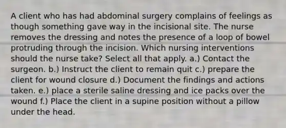 A client who has had abdominal surgery complains of feelings as though something gave way in the incisional site. The nurse removes the dressing and notes the presence of a loop of bowel protruding through the incision. Which nursing interventions should the nurse take? Select all that apply. a.) Contact the surgeon. b.) Instruct the client to remain quit c.) prepare the client for wound closure d.) Document the findings and actions taken. e.) place a sterile saline dressing and ice packs over the wound f.) Place the client in a supine position without a pillow under the head.