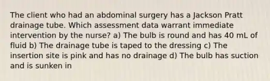 The client who had an abdominal surgery has a Jackson Pratt drainage tube. Which assessment data warrant immediate intervention by the nurse? a) The bulb is round and has 40 mL of fluid b) The drainage tube is taped to the dressing c) The insertion site is pink and has no drainage d) The bulb has suction and is sunken in