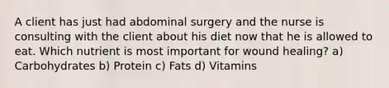 A client has just had abdominal surgery and the nurse is consulting with the client about his diet now that he is allowed to eat. Which nutrient is most important for wound healing? a) Carbohydrates b) Protein c) Fats d) Vitamins