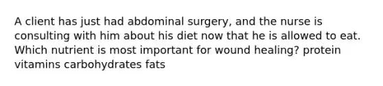 A client has just had abdominal surgery, and the nurse is consulting with him about his diet now that he is allowed to eat. Which nutrient is most important for wound healing? protein vitamins carbohydrates fats