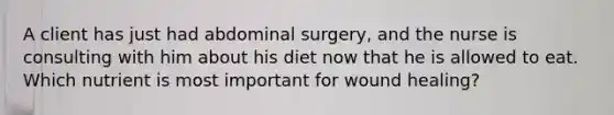 A client has just had abdominal surgery, and the nurse is consulting with him about his diet now that he is allowed to eat. Which nutrient is most important for wound healing?