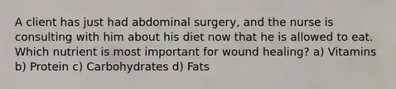 A client has just had abdominal surgery, and the nurse is consulting with him about his diet now that he is allowed to eat. Which nutrient is most important for wound healing? a) Vitamins b) Protein c) Carbohydrates d) Fats