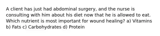 A client has just had abdominal surgery, and the nurse is consulting with him about his diet now that he is allowed to eat. Which nutrient is most important for wound healing? a) Vitamins b) Fats c) Carbohydrates d) Protein