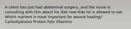 A client has just had abdominal surgery, and the nurse is consulting with him about his diet now that he is allowed to eat. Which nutrient is most important for wound healing? Carbohydrates Protein Fats Vitamins