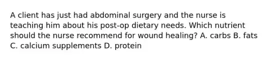 A client has just had abdominal surgery and the nurse is teaching him about his post-op dietary needs. Which nutrient should the nurse recommend for wound healing? A. carbs B. fats C. calcium supplements D. protein