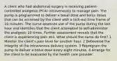 A client who had abdominal surgery is receiving patient-controlled analgesia (PCA) intravenously to manage pain. The pump is programmed to deliver a basal dose and bolus doses that can be accessed by the client with a lock-out time frame of 10 minutes. The nurse assesses use of the pump during the last hour and identifies that the client attempted to self-administer the analgesic 10 times. Further assessment reveals that the client is experiencing pain still. What should the nurse do first? 1 Monitor the client's pain level for another hour. 2 Determine the integrity of the intravenous delivery system. 3 Reprogram the pump to deliver a bolus dose every eight minutes. 4 Arrange for the client to be evaluated by the health care provider.