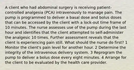 A client who had abdominal surgery is receiving patient-controlled analgesia (PCA) intravenously to manage pain. The pump is programmed to deliver a basal dose and bolus doses that can be accessed by the client with a lock-out time frame of 10 minutes. The nurse assesses use of the pump during the last hour and identifies that the client attempted to self-administer the analgesic 10 times. Further assessment reveals that the client is experiencing pain still. What should the nurse do first? 1 Monitor the client's pain level for another hour. 2 Determine the integrity of the intravenous delivery system. 3 Reprogram the pump to deliver a bolus dose every eight minutes. 4 Arrange for the client to be evaluated by the health care provider.