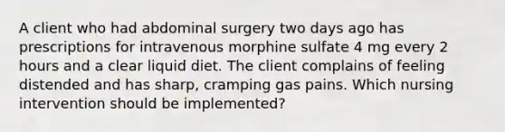 A client who had abdominal surgery two days ago has prescriptions for intravenous morphine sulfate 4 mg every 2 hours and a clear liquid diet. The client complains of feeling distended and has sharp, cramping gas pains. Which nursing intervention should be implemented?