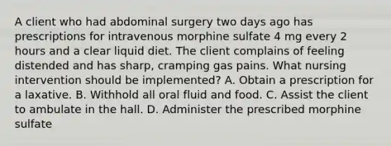 A client who had abdominal surgery two days ago has prescriptions for intravenous morphine sulfate 4 mg every 2 hours and a clear liquid diet. The client complains of feeling distended and has sharp, cramping gas pains. What nursing intervention should be implemented? A. Obtain a prescription for a laxative. B. Withhold all oral fluid and food. C. Assist the client to ambulate in the hall. D. Administer the prescribed morphine sulfate