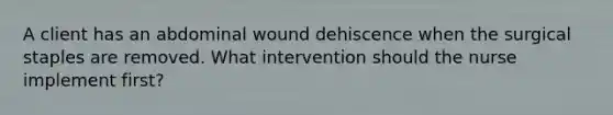 A client has an abdominal wound dehiscence when the surgical staples are removed. What intervention should the nurse implement first?