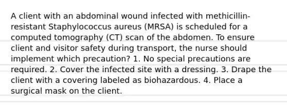 A client with an abdominal wound infected with methicillin-resistant Staphylococcus aureus (MRSA) is scheduled for a computed tomography (CT) scan of the abdomen. To ensure client and visitor safety during transport, the nurse should implement which precaution? 1. No special precautions are required. 2. Cover the infected site with a dressing. 3. Drape the client with a covering labeled as biohazardous. 4. Place a surgical mask on the client.