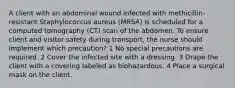 A client with an abdominal wound infected with methicillin-resistant Staphylococcus aureus (MRSA) is scheduled for a computed tomography (CT) scan of the abdomen. To ensure client and visitor safety during transport, the nurse should implement which precaution? 1 No special precautions are required. 2 Cover the infected site with a dressing. 3 Drape the client with a covering labeled as biohazardous. 4 Place a surgical mask on the client.