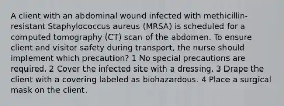 A client with an abdominal wound infected with methicillin-resistant Staphylococcus aureus (MRSA) is scheduled for a computed tomography (CT) scan of the abdomen. To ensure client and visitor safety during transport, the nurse should implement which precaution? 1 No special precautions are required. 2 Cover the infected site with a dressing. 3 Drape the client with a covering labeled as biohazardous. 4 Place a surgical mask on the client.