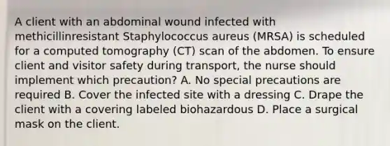 A client with an abdominal wound infected with methicillinresistant Staphylococcus aureus (MRSA) is scheduled for a computed tomography (CT) scan of the abdomen. To ensure client and visitor safety during transport, the nurse should implement which precaution? A. No special precautions are required B. Cover the infected site with a dressing C. Drape the client with a covering labeled biohazardous D. Place a surgical mask on the client.