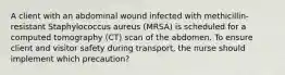 A client with an abdominal wound infected with methicillin-resistant Staphylococcus aureus (MRSA) is scheduled for a computed tomography (CT) scan of the abdomen. To ensure client and visitor safety during transport, the nurse should implement which precaution?