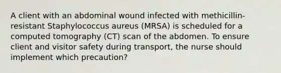 A client with an abdominal wound infected with methicillin-resistant Staphylococcus aureus (MRSA) is scheduled for a computed tomography (CT) scan of the abdomen. To ensure client and visitor safety during transport, the nurse should implement which precaution?