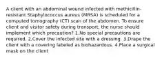 A client with an abdominal wound infected with methicillin-resistant Staphylococcus aureus (MRSA) is scheduled for a computed tomography (CT) scan of the abdomen. To ensure client and visitor safety during transport, the nurse should implement which precaution? 1.No special precautions are required. 2.Cover the infected site with a dressing. 3.Drape the client with a covering labeled as biohazardous. 4.Place a surgical mask on the client