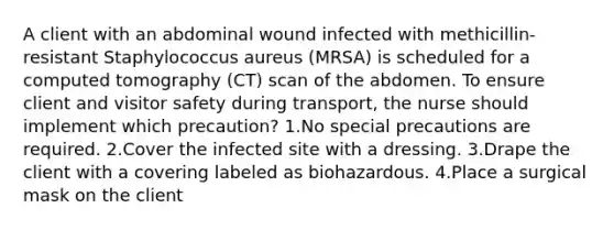 A client with an abdominal wound infected with methicillin-resistant Staphylococcus aureus (MRSA) is scheduled for a computed tomography (CT) scan of the abdomen. To ensure client and visitor safety during transport, the nurse should implement which precaution? 1.No special precautions are required. 2.Cover the infected site with a dressing. 3.Drape the client with a covering labeled as biohazardous. 4.Place a surgical mask on the client