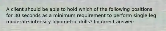 A client should be able to hold which of the following positions for 30 seconds as a minimum requirement to perform single-leg moderate-intensity plyometric drills? Incorrect answer: