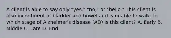 A client is able to say only "yes," "no," or "hello." This client is also incontinent of bladder and bowel and is unable to walk. In which stage of Alzheimer's disease (AD) is this client? A. Early B. Middle C. Late D. End