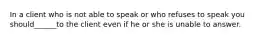 In a client who is not able to speak or who refuses to speak you should______to the client even if he or she is unable to answer.