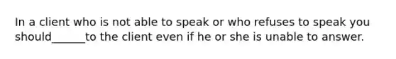 In a client who is not able to speak or who refuses to speak you should______to the client even if he or she is unable to answer.