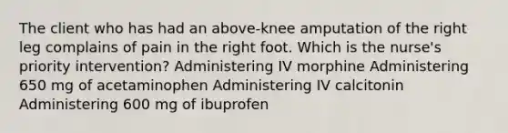 The client who has had an above-knee amputation of the right leg complains of pain in the right foot. Which is the nurse's priority intervention? Administering IV morphine Administering 650 mg of acetaminophen Administering IV calcitonin Administering 600 mg of ibuprofen