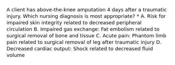 A client has above-the-knee amputation 4 days after a traumatic injury. Which nursing diagnosis is most appropriate? * A. Risk for impaired skin integrity related to decreased peripheral circulation B. Impaired gas exchange: Fat embolism related to surgical removal of bone and tissue C. Acute pain: Phantom limb pain related to surgical removal of leg after traumatic injury D. Decreased cardiac output: Shock related to decreased fluid volume