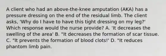 A client who had an above-the-knee amputation (AKA) has a pressure dressing on the end of the residual limb. The client asks, 'Why do I have to have this tight dressing on my leg?' Which response would the nurse provide? A. 'It decreases the swelling of the area' B. "It decreases the formation of scar tissue. C. "It prevents the formation of blood clots!' D. "It reduces phantom limb pain.